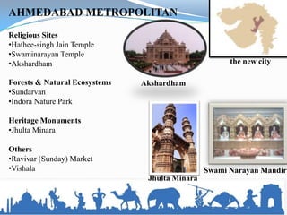 AHMEDABAD METROPOLITAN
Religious Sites
•Hathee-singh Jain Temple
•Swaminarayan Temple
•Akshardham                                           the new city

Forests & Natural Ecosystems   Akshardham
•Sundarvan
•Indora Nature Park

Heritage Monuments
•Jhulta Minara

Others
•Ravivar (Sunday) Market
•Vishala                                        Swami Narayan Mandir
                                Jhulta Minara
 