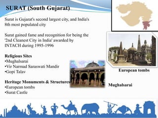 SURAT (South Gujarat)
Surat is Gujarat's second largest city, and India's
8th most populated city

Surat gained fame and recognition for being the
'2nd Cleanest City in India' awarded by
INTACH during 1995-1996

Religious Sites
•Mughalsarai
•Vir Narmad Saraswati Mandir
•Gopi Talav                                               European tombs

Heritage Monuments & Structures
                                                      Mughalsarai
•European tombs
•Surat Castle
 
