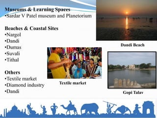 Museums & Learning Spaces
•Sardar V Patel museum and Planetorium

Beaches & Coastal Sites
•Nargol
•Dandi
                                           Dandi Beach
•Dumas
•Suvali
•Tithal

Others
•Textile market
                          Textile market
•Diamond industry
•Dandi                                      Gopi Talav
 