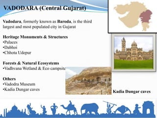 VADODARA (Central Gujarat)

Vadodara, formerly known as Baroda, is the third
largest and most populated city in Gujarat

Heritage Monuments & Structures
•Palaces
•Dabhoi
•Chhota Udepur

Forests & Natural Ecosystems
•Vadhvana Wetland & Eco campsite

Others
•Vadodra Museum
•Kadia Dungar caves                                Kadia Dungar caves
 