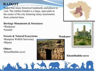 RAJKOT
Rajkot has many historical landmarks and places to
visit. The Jubilee Garden is a large, open park in
the center of the city featuring many monuments
from colonial times

Heritage Monuments & Structures
•Wankaner
•Gondal

Forests & Natural Ecosystems                         Wankaner
•Rampara Widlife Sanvtuary
•Bajana

Others
•Khambhalida caves
                                                          Khambhalida caves
 
