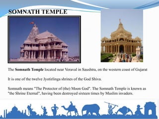 SOMNATH TEMPLE




The Somnath Temple located near Veraval in Saushtra, on the western coast of Gujarat

It is one of the twelve Jyotirlinga shrines of the God Shiva.

Somnath means "The Protector of (the) Moon God". The Somnath Temple is known as
"the Shrine Eternal", having been destroyed sixteen times by Muslim invaders.
 
