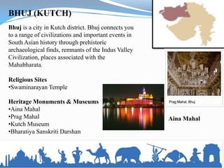 BHUJ (KUTCH)
Bhuj is a city in Kutch district. Bhuj connects you
to a range of civilizations and important events in
South Asian history through prehistoric
archaeological finds, remnants of the Indus Valley
Civilization, places associated with the
Mahabharata.

Religious Sites
•Swaminarayan Temple

Heritage Monuments & Museums
•Aina Mahal
•Prag Mahal                                           Aina Mahal
•Kutch Museum
•Bharatiya Sanskriti Darshan
 