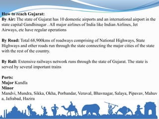 How to reach Gujarat:
By Air: The state of Gujarat has 10 domestic airports and an international airport in the
state capital Gandhinagar . All major airlines of India like Indian Airlines, Jet
Airways, etc have regular operations

By Road: Total 68,900kms of roadways comprising of National Highways, State
Highways and other roads run through the state connecting the major cities of the state
with the rest of the country.

By Rail: Extensive railways network runs through the state of Gujarat. The state is
served by several important trains

Ports:
Major Kandla
Minor
Mandvi, Mundra, Sikka, Okha, Porbandar, Veraval, Bhavnagar, Salaya, Pipavav, Mahuv
a, Jafrabad, Hazira
 