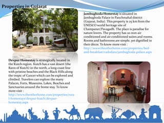Properties in Gujarat
                                                     Jambughoda Homestay is situated in
                                                     Jambughoda Palace in Panchmahal district
                                                     (Gujarat, India). This property is 25 km from the
                                                     UNESCO world heritage site of
                                                     Champaner/Pavagadh. The place is paradise for
                                                     nature lovers. The property has 20 non-air
                                                     conditioned and air conditioned suites and rooms.
                                                     Rooms and bathrooms are simple, yet dignified in
                                                     their décor. To know more visit :
                                                     http://www.theotherhome.com/properties/bed-
                                                     and-breakfast/vadodara/jambughoda-palace.aspx

   Devpur Homestay is strategically located in
   the Kutch region. Kutch has a vast desert (the
   Rann of Kutch) in the north, a long coast line
   with pristine beaches and the Black Hills along
   the tropic of Cancer which can be explored and
   climbed. Travelers can explore the many
   Palaces, Forts, Museums, Lakes, Beaches and
   Sanctuaries around the home stay. To know
   more visit :
   http://www.theotherhome.com/properties/rura
   l-homestays/devpur-kutch/devpur-
   homestay.aspx
 