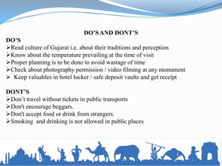DO’S AND DONT’S
DO’S
Read culture of Gujarat i.e. about their traditions and perception
Know about the temperature prevailing at the time of visit
Proper planning is to be done to avoid wastage of time
Check about photography permission / video filming at any monument
 Keep valuables in hotel locker / safe deposit vaults and get receipt

DONT’S
Don’t travel without tickets in public transports
Don't encourage beggars.
Don't accept food or drink from strangers.
Smoking and drinking is not allowed in public places
 