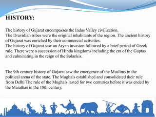 HISTORY:
The history of Gujarat encompasses the Indus Valley civilization.
The Dravidian tribes were the original inhabitants of the region. The ancient history
of Gujarat was enriched by their commercial activities.
The history of Gujarat saw an Aryan invasion followed by a brief period of Greek
rule. There were a succession of Hindu kingdoms including the era of the Guptas
and culminating in the reign of the Solankis.


The 9th century history of Gujarat saw the emergence of the Muslims in the
political arena of the state. The Mughals established and consolidated their rule
from Delhi The rule of the Mughals lasted for two centuries before it was ended by
the Marathas in the 18th century.
 