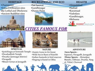 HERITAGE                   RECREATIONAL AND ECO                           HEALTH
•Champaner                        •Nal Sarovar                            •Ahmedabad
•Indus Civilization sites         •Gandhinagar                            •Nadiad
like Lothal and Dholavera         •Dunny Point                            •Karamsad
•Ancient Buddhist sites                                                   •Vadodara
                                                                          •Gandhinagar,
                                                                          •Mehsana



                        CITIES FAMOUS FOR



           SPIRITUAL                          NATURE                            ADVENTURE
•Jyotirlingas at Somnath Temple   •Asiatic Lions in Gir forest        •Aero Sports –
•Dwarkadhish Temple               •Wild Ass in Rann of Kutchh         Saputara, Pavagadh, Junagadh
•Dwarka (Jamnagar district)       •Indian bustards in bird reserves   •Water Sports – Ahmedpur
•Pavagadh                         •Dugong is found in Okha            Mandvi, Ubhraat, Dwarka, Narg
•Mount Girnar at Junagadh                                             ol, Tithal, Chorwad
 