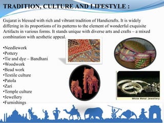 TRADITION, CULTURE AND LIFESTYLE :

Gujarat is blessed with rich and vibrant tradition of Handicrafts. It is widely
differing in its proportions of its patterns to the element of wonderful exquisite
Artifacts in various forms. It stands unique with diverse arts and crafts – a mixed
combination with aesthetic appeal.

•Needlework
•Pottery
•Tie and dye – Bandhani
•Woodwork
•Bead work
•Textile culture
•Patola
•Zari
•Temple culture
•Jewellery
•Furnishings
 