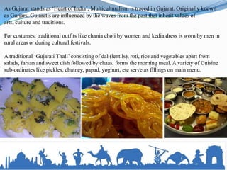 As Gujarat stands as ‘Heart of India’, Multiculturalism is traced in Gujarat. Originally known
as Gurjars, Gujaratis are influenced by the waves from the past that inherit values of
arts, culture and traditions.

For costumes, traditional outfits like chania choli by women and kedia dress is worn by men in
rural areas or during cultural festivals.

A traditional ‘Gujarati Thali’ consisting of dal (lentils), roti, rice and vegetables apart from
salads, farsan and sweet dish followed by chaas, forms the morning meal. A variety of Cuisine
sub-ordinates like pickles, chutney, papad, yoghurt, etc serve as fillings on main menu.
 