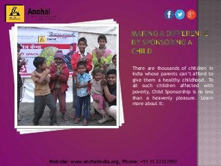 There are thousands of children in
India whose parents can’t afford to
give them a healthy childhood. To
all such children affected with
poverty, Child Sponsorship is no less
than a heavenly pleasure. Learn
more about it:
Website: www.anchalindia.org, Phone: +91 11 22123950
 