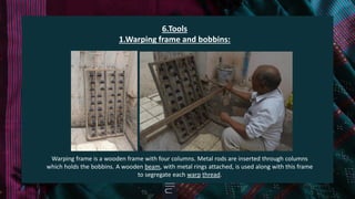 6.Tools
1.Warping frame and bobbins:
Warping frame is a wooden frame with four columns. Metal rods are inserted through columns
which holds the bobbins. A wooden beam, with metal rings attached, is used along with this frame
to segregate each warp thread.
 