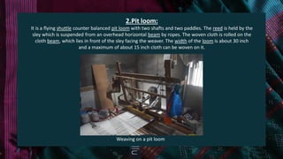 2.Pit loom:
It is a flying shuttle counter balanced pit loom with two shafts and two paddles. The reed is held by the
sley which is suspended from an overhead horizontal beam by ropes. The woven cloth is rolled on the
cloth beam, which lies in front of the sley facing the weaver. The width of the loom is about 30 inch
and a maximum of about 15 inch cloth can be woven on it.
Weaving on a pit loom
 