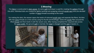 2.Weaving:
The fabric is constructed in plain weave. An extra weft technique is used for creating the pattern through
tiny dots. Individual dots are created by tightly twisting and wrapping coloured acrylic yarn onto pre-decided
number of warp threads according to the motif.
For making the dots, the weaver opens the twists of coloured acrylic yarn and separate the fibres. He then
lifts two warp threads at a time and by using his thumb and forefinger, twists the acrylic fibre around the
lifted thread and then levels it with the woven area. After having completed the required dots across
the warp width, the ground weft is inserted, the shed is changed and the pick is beaten in.
 