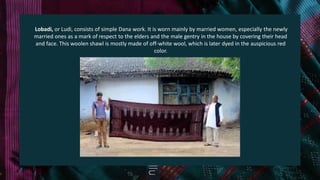 Lobadi, or Ludi, consists of simple Dana work. It is worn mainly by married women, especially the newly
married ones as a mark of respect to the elders and the male gentry in the house by covering their head
and face. This woolen shawl is mostly made of off-white wool, which is later dyed in the auspicious red
color.
 