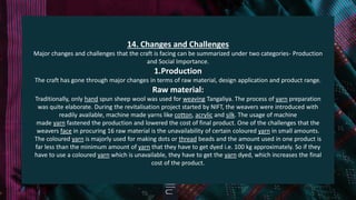 14. Changes and Challenges
Major changes and challenges that the craft is facing can be summarized under two categories- Production
and Social Importance.
1.Production
The craft has gone through major changes in terms of raw material, design application and product range.
Raw material:
Traditionally, only hand spun sheep wool was used for weaving Tangaliya. The process of yarn preparation
was quite elaborate. During the revitalisation project started by NIFT, the weavers were introduced with
readily available, machine made yarns like cotton, acrylic and silk. The usage of machine
made yarn fastened the production and lowered the cost of final product. One of the challenges that the
weavers face in procuring 16 raw material is the unavailability of certain coloured yarn in small amounts.
The coloured yarn is majorly used for making dots or thread beads and the amount used in one product is
far less than the minimum amount of yarn that they have to get dyed i.e. 100 kg approximately. So if they
have to use a coloured yarn which is unavailable, they have to get the yarn dyed, which increases the final
cost of the product.
 
