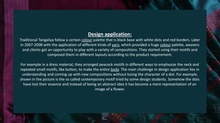 Design application:
Traditional Tangaliya follow a certain colour palette that is black base with white dots and red borders. Later
in 2007-2008 with the application of different kinds of yarn, which provided a huge colour palette, weavers
and clients got an opportunity to play with a variety of compositions. They started using their motifs and
composed them in different layouts according to the product requirement.
For example in a dress material, they arranged peacock motifs in different ways to emphasize the neck and
repeated small motifs, like button, to make the entire body. The main challenge in design application lies in
understanding and coming up with new compositions without losing the character of a dot. For example,
shown in the picture is the so called contemporary motif tried by some design students. Somehow the dots
have lost their essence and instead of being an abstract idea it has become a mere representation of an
image of a flower.
 