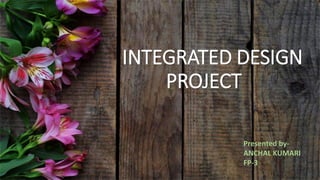 INTEGRATED DESIGN
PROJECT
Presented by-
ANCHAL KUMARI
FP-3
 