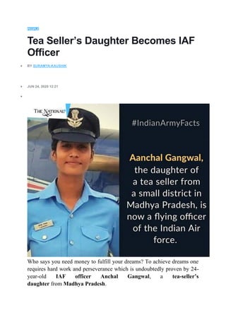 PEOPLE
Tea Seller’s Daughter Becomes IAF
Officer
 BY SURAMYA-KAUSHIK
 JUN 24, 2020 12:21

Who says you need money to fulfill your dreams? To achieve dreams one
requires hard work and perseverance which is undoubtedly proven by 24-
year-old IAF officer Anchal Gangwal, a tea-seller’s
daughter from Madhya Pradesh.
 