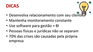 • Desenvolva relacionamento com seu cliente
• Mantenha monitoramento constante
• Use software para gestão = BI
• Pessoas físicas e jurídicas não se separam
• 70% das crises são causadas pela própria
empresa
DICAS
 