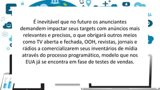 É inevitável que no futuro os anunciantes
demandem impactar seus targets com anúncios mais
relevantes e precisos, o que obrigará outros meios
como TV aberta e fechada, OOH, revistas, jornais e
rádios a comercializarem seus inventários de mídia
através do processo programático, modelo que nos
EUA já se encontra em fase de testes de vendas.
 