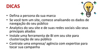 • Defina a persona da sua marca
• Se você tem um site, comece analisando os dados de
navegação do seu público
• Analytics do seu site e de suas redes sociais são seus
principais aliados
• Instale uma ferramenta de BI em seu site para
clusterização de seu público
• Contrate uma empresa/ agência com expertise para
tocar sua campanha
DICAS
 