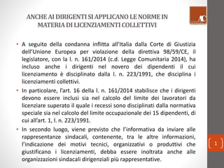 ANCHE AI DIRIGENTI SI APPLICANO LE NORME IN 
MATERIA DI LICENZIAMENTI COLLETTIVI 
• A seguito della condanna inflitta all’Italia dalla Corte di Giustizia 
dell’Unione Europea per violazione della direttiva 98/59/CE, il 
legislatore, con la l. n. 161/2014 (c.d. Legge Comunitaria 2014), ha 
incluso anche i dirigenti nel novero dei dipendenti il cui 
licenziamento è disciplinato dalla l. n. 223/1991, che disciplina i 
licenziamenti collettivi. 
• In particolare, l’art. 16 della l. n. 161/2014 stabilisce che i dirigenti 
devono essere inclusi sia nel calcolo del limite dei lavoratori da 
licenziare superato il quale i recessi sono disciplinati dalla normativa 
speciale sia nel calcolo del limite occupazionale dei 15 dipendenti, di 
cui all’art. 1, l. n. 223/1991. 
• In secondo luogo, viene previsto che l’informativa da inviare alle 
rappresentanze sindacali, contenente, tra le altre informazioni, 
l’indicazione dei motivi tecnici, organizzativi o produttivi che 
giustificano i licenziamenti, debba essere inoltrata anche alle 
organizzazioni sindacali dirigenziali più rappresentative. 
1 
 