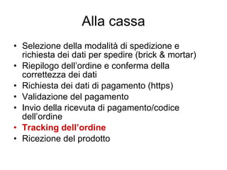 Alla cassa Selezione della modalità di spedizione e richiesta dei dati per spedire (brick & mortar) Riepilogo dell’ordine e conferma della correttezza dei dati Richiesta dei dati di pagamento (https) Validazione del pagamento Invio della ricevuta di pagamento/codice dell’ordine Tracking dell’ordine Ricezione del prodotto 