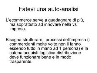 Fatevi una auto-analisi L’ecommerce serve a guadagnare di più, ma soprattutto ad innovare nella vs impresa. Bisogna strutturare i processi dell’impresa (i commercianti molte volte non li fanno essendo tutto in mano ad 1 persona) e la catena acquisti-logistica-distribuzione deve funzionare bene e in modo trasparente. 