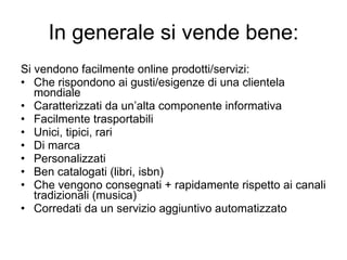 In generale si vende bene: Si vendono facilmente online prodotti/servizi: Che rispondono ai gusti/esigenze di una clientela mondiale Caratterizzati da un’alta componente informativa Facilmente trasportabili Unici, tipici, rari Di marca Personalizzati Ben catalogati (libri, isbn) Che vengono consegnati + rapidamente rispetto ai canali tradizionali (musica) Corredati da un servizio aggiuntivo automatizzato 