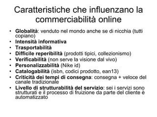 Caratteristiche che influenzano la commerciabilità online Globalità : venduto nel mondo anche se di nicchia (tutti copiano) Intensità informativa  Trasportabilità  Difficile reperibilità  (prodotti tipici, collezionismo) Verificabilità  (non serve la visione dal vivo) Personalizzabilità  (Nike id) Catalogabilità  (isbn, codici prodotto, ean13) Criticità dei tempi di consegna : consegna + veloce del canale tradizionale Livello di strutturabilità del servizio : sei i servizi sono strutturati e il processo di fruizione da parte del cliente è automatizzato 