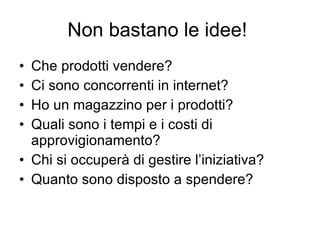 Non bastano le idee!  Che prodotti vendere? Ci sono concorrenti in internet? Ho un magazzino per i prodotti? Quali sono i tempi e i costi di approvigionamento? Chi si occuperà di gestire l’iniziativa? Quanto sono disposto a spendere? 