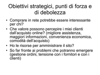 Obiettivi strategici, punti di forza e di debolezza Comprare in rete potrebbe essere interessante per chi? Che valore possono percepire i miei clienti dall’acquisto online? (migliore assistenza, maggiori informazioni, convenienza economica, comodità dell’acquisto) Ho le risorse per amministrare il sito? So far fronte ai problemi che potranno emergere (gestione ordini, tensione con i fornitori e con i clienti) 