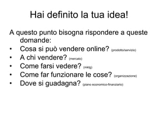 Hai definito la tua idea! A questo punto bisogna rispondere a queste domande: Cosa si può vendere online?  (prodotto/servizio) A chi vendere?  (mercato) Come farsi vedere?  (mktg) Come far funzionare le cose?  (organizzazione) Dove si guadagna?  (piano economico-finanziario) 