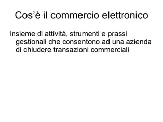 Cos’è il commercio elettronico Insieme di attività, strumenti e prassi gestionali che consentono ad una azienda di chiudere transazioni commerciali 