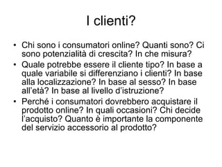 I clienti? Chi sono i consumatori online? Quanti sono? Ci sono potenzialità di crescita? In che misura? Quale potrebbe essere il cliente tipo? In base a quale variabile si differenziano i clienti? In base alla localizzazione? In base al sesso? In base all’età? In base al livello d’istruzione? Perché i consumatori dovrebbero acquistare il prodotto online? In quali occasioni? Chi decide l’acquisto? Quanto è importante la componente del servizio accessorio al prodotto? 