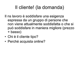 Il cliente! (la domanda) Il ns lavoro è soddisfare una esigenza espressa da un gruppo di persone che non viene attualmente soddisfatta o che si può soddisfare in maniera migliore (prezzo + basso) Chi è il cliente tipo? Perché acquista online? 