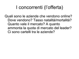 I concorrenti (l’offerta) Quali sono le aziende che vendono online? Dove vendono? Tasso natalità/mortalità? Quanto vale il mercato? A quanto ammonta la quota di mercato del leader? Ci sono cartelli tra le aziende? 