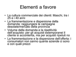 Elementi a favore La cultura commerciale dei clienti: Maschi, tra i 25 e i 40 anni La frammentazione e dispersione della domanda: raggiungere le campagne desolate/mercato della provincia Volume della domanda e la ripetitività dell’acquisto: per gli acquisti estemporanei il cliente si accontenta, ma per acquisti ripetuti no La frammentazione e la dispersione dell’offerta: i consumatori non sanno quante aziende ci sono e con quali prezzi 
