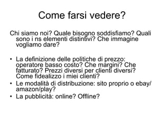 Come farsi vedere? Chi siamo noi? Quale bisogno soddisfiamo? Quali sono i ns elementi distintivi? Che immagine vogliamo dare? La definizione delle politiche di prezzo: operatore basso costo? Che margini? Che fatturato? Prezzi diversi per clienti diversi? Come fidealizzo i miei clienti? Le modalità di distribuzione: sito proprio o ebay/amazon/play? La pubblicità: online? Offline? 