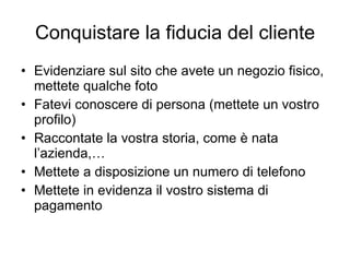 Conquistare la fiducia del cliente Evidenziare sul sito che avete un negozio fisico, mettete qualche foto Fatevi conoscere di persona (mettete un vostro profilo) Raccontate la vostra storia, come è nata l’azienda,… Mettete a disposizione un numero di telefono Mettete in evidenza il vostro sistema di pagamento 