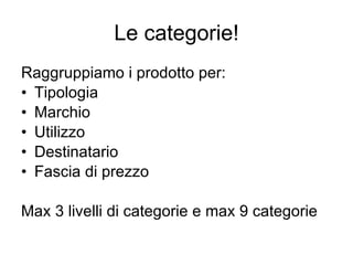 Le categorie! Raggruppiamo i prodotto per: Tipologia Marchio Utilizzo Destinatario Fascia di prezzo Max 3 livelli di categorie e max 9 categorie 