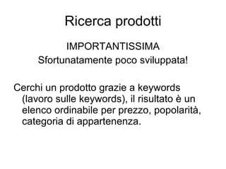 Ricerca prodotti IMPORTANTISSIMA Sfortunatamente poco sviluppata! Cerchi un prodotto grazie a keywords (lavoro sulle keywords), il risultato è un elenco ordinabile per prezzo, popolarità, categoria di appartenenza. 