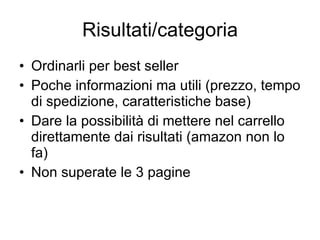 Risultati/categoria Ordinarli per best seller Poche informazioni ma utili (prezzo, tempo di spedizione, caratteristiche base) Dare la possibilità di mettere nel carrello direttamente dai risultati (amazon non lo fa) Non superate le 3 pagine 