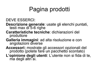 Pagina prodotti DEVE ESSERCI: Descrizione generale : usate gli elenchi puntati, testi max di 5-6 righe Caratteristiche tecniche : dichiarazioni del produttore Galleria immagini : ad alta risoluzione e con angolazioni diverse Accessori:  mostrate gli accessori opzionali del prodotto (potete fare un pacchetto scontato) L’opinione degli utenti : L’utente non si fida di te, ma degli altri si. 