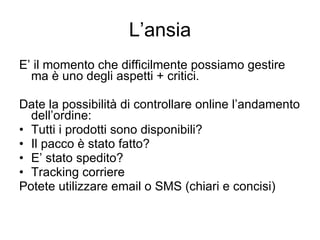 L’ansia E’ il momento che difficilmente possiamo gestire ma è uno degli aspetti + critici. Date la possibilità di controllare online l’andamento dell’ordine: Tutti i prodotti sono disponibili? Il pacco è stato fatto? E’ stato spedito? Tracking corriere Potete utilizzare email o SMS (chiari e concisi) 