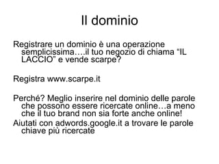 Il dominio Registrare un dominio è una operazione semplicissima….il tuo negozio di chiama “IL LACCIO” e vende scarpe? Registra www.scarpe.it  Perché? Meglio inserire nel dominio delle parole che possono essere ricercate online…a meno che il tuo brand non sia forte anche online! Aiutati con adwords.google.it a trovare le parole chiave più ricercate 