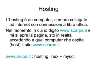 Hosting L’hosting è un computer, sempre collegato ad internet con connessioni a fibra ottica. Nel momento in cui io digito  www.scarpe.it  e mi si apre la pagina, sto in realtà accedendo a quel computer che ospita (host) il sito  www.scarpe.it   www.aruba.it  : hosting linux + mysql 