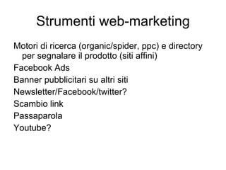 Strumenti web-marketing Motori di ricerca (organic/spider, ppc) e directory per segnalare il prodotto (siti affini) Facebook Ads Banner pubblicitari su altri siti Newsletter/Facebook/twitter? Scambio link Passaparola Youtube? 