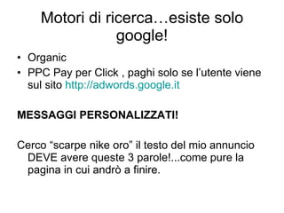 Motori di ricerca…esiste solo google! Organic PPC Pay per Click , paghi solo se l’utente viene sul sito  http://adwords.google.it MESSAGGI PERSONALIZZATI! Cerco “scarpe nike oro” il testo del mio annuncio DEVE avere queste 3 parole!...come pure la pagina in cui andrò a finire. 